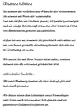 Blumen trösten Sie kennen die Vorlieben und Wünsche des Verstorbenen.  Sie kennen die Werte der Trauernden. Von uns dürfen Sie Fachkompetenz, Einfühlungsvermögen  und die nötige Bereitschaft erwarten, Ihre Trauer in Form  von Blumenarrangements auszudrücken.  Rufen Sie uns an, kommen Sie persönlich oder bitten Sie  das von Ihnen gewählte Bestattungsinstitut sich mit uns  in Verbindung zu setzen.   Wir lassen Sie mit Ihrer Trauer nicht allein, sondern  nehmen uns die von Ihnen gewünschte Zeit.  individuelle Schleife... Mit einer Widmung können Sie Ihre Schleife frei und  individuell gestalten.   Wir bieten neben dem Einbinden Ihres Firmenlogos  oder Fotos auch verschiedene Schriftarten und ein  patentiertes Golddruckverfahren an.